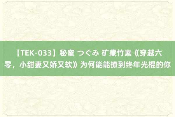 【TEK-033】秘蜜 つぐみ 矿藏竹素《穿越六零，小甜妻又娇又软》为何能能撩到终年光棍的你