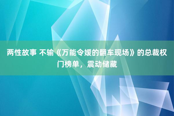 两性故事 不输《万能令嫒的翻车现场》的总裁权门榜单，震动储藏