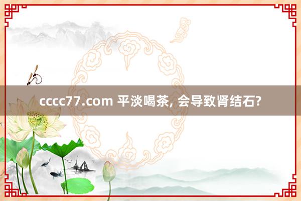 cccc77.com 平淡喝茶, 会导致肾结石?