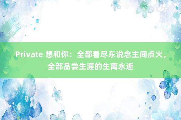 Private 想和你：全部看尽东说念主间点火，全部品尝生涯的生离永逝