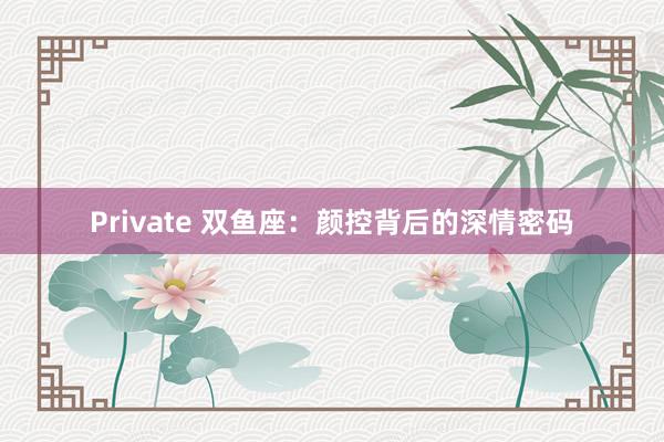 Private 双鱼座：颜控背后的深情密码