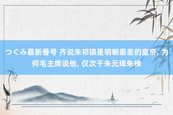 つぐみ最新番号 齐说朱祁镇是明朝最差的皇帝, 为何毛主席说他, 仅次于朱元璋朱棣