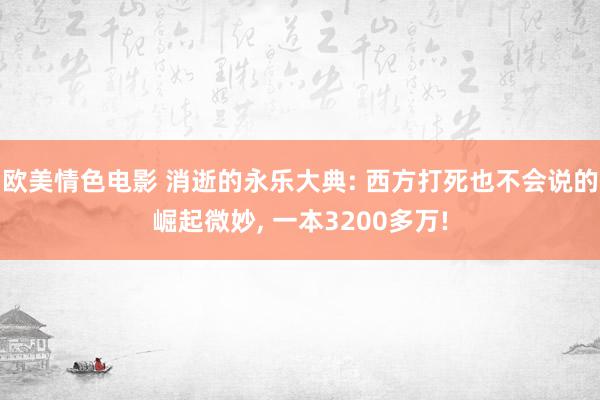 欧美情色电影 消逝的永乐大典: 西方打死也不会说的崛起微妙, 一本3200多万!