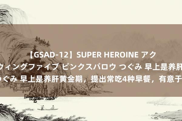 【GSAD-12】SUPER HEROINE アクションウォーズ 超翼戦隊ウィングファイブ ピンクスパロウ つぐみ 早上是养肝黄金期，提出常吃4种早餐，有意于肝脏健康