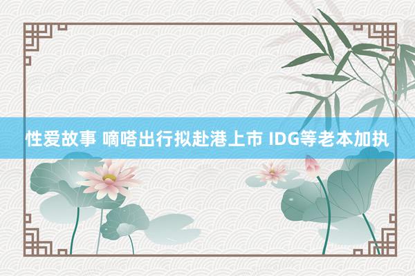 性爱故事 嘀嗒出行拟赴港上市 IDG等老本加执