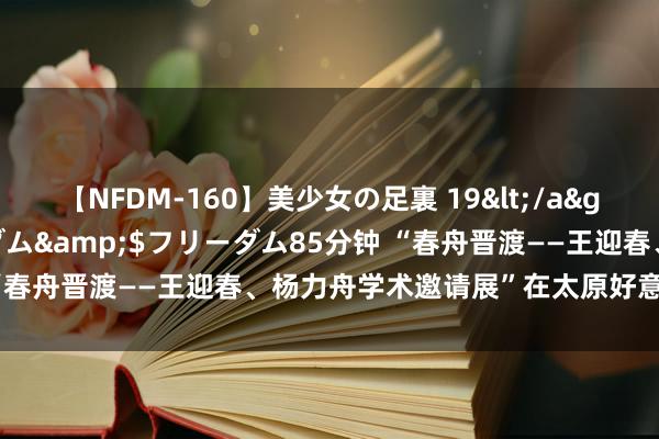 【NFDM-160】美少女の足裏 19</a>2010-01-05フリーダム&$フリーダム85分钟 “春舟晋渡——王迎春、杨力舟学术邀请展”在太原好意思术馆举办