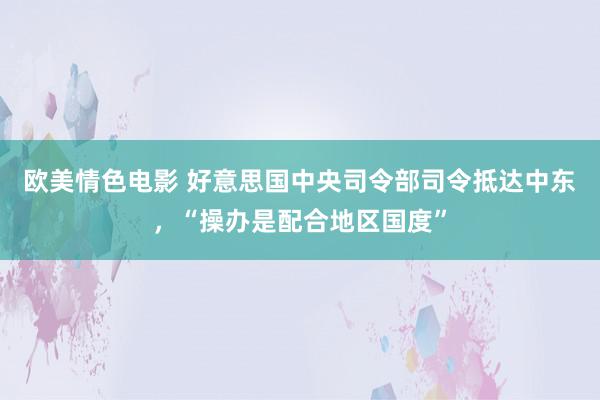 欧美情色电影 好意思国中央司令部司令抵达中东，“操办是配合地区国度”