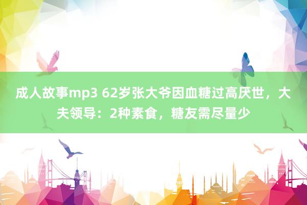 成人故事mp3 62岁张大爷因血糖过高厌世，大夫领导：2种素食，糖友需尽量少