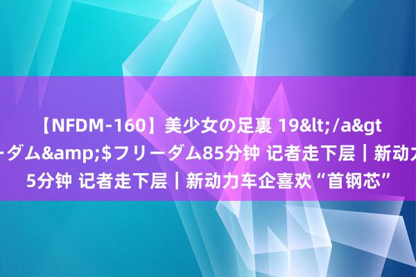 【NFDM-160】美少女の足裏 19</a>2010-01-05フリーダム&$フリーダム85分钟 记者走下层｜新动力车企喜欢“首钢芯”