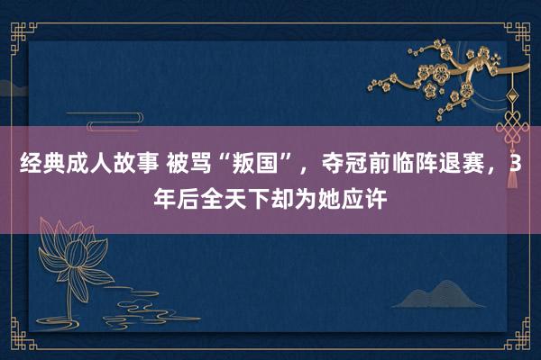 经典成人故事 被骂“叛国”，夺冠前临阵退赛，3年后全天下却为她应许