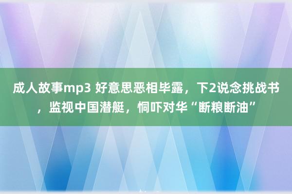 成人故事mp3 好意思恶相毕露，下2说念挑战书，监视中国潜艇，恫吓对华“断粮断油”