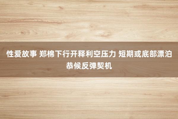 性爱故事 郑棉下行开释利空压力 短期或底部漂泊恭候反弹契机