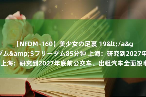 【NFDM-160】美少女の足裏 19</a>2010-01-05フリーダム&$フリーダム85分钟 上海：研究到2027年底前公交车、出租汽车全面竣事新能源化