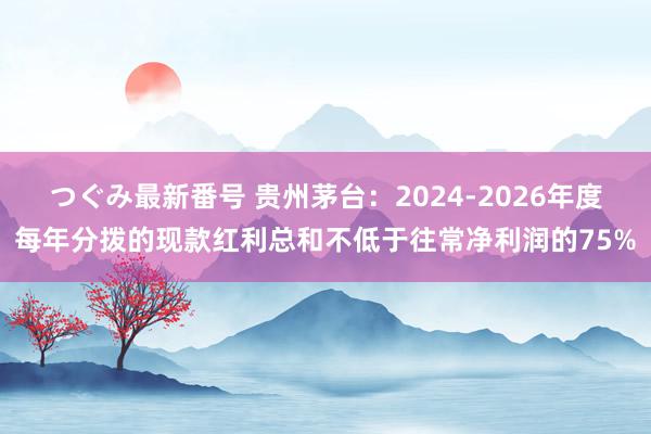 つぐみ最新番号 贵州茅台：2024-2026年度每年分拨的现款红利总和不低于往常净利润的75%