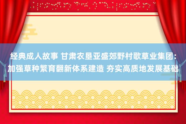 经典成人故事 甘肃农垦亚盛郊野村歌草业集团：加强草种繁育翻新体系建造 夯实高质地发展基础