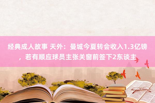 经典成人故事 天外：曼城今夏转会收入1.3亿镑，若有顺应球员主张关窗前签下2东谈主