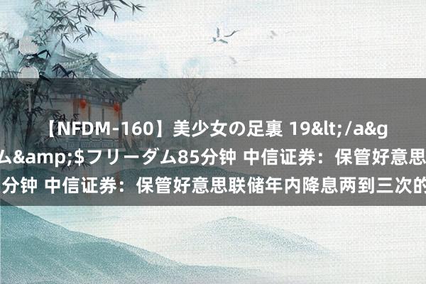 【NFDM-160】美少女の足裏 19</a>2010-01-05フリーダム&$フリーダム85分钟 中信证券：保管好意思联储年内降息两到三次的预测