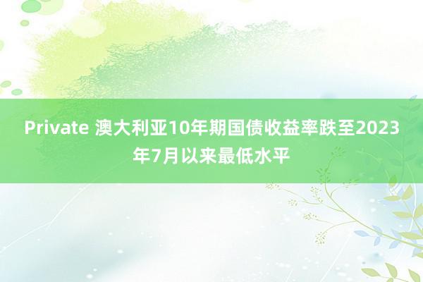 Private 澳大利亚10年期国债收益率跌至2023年7月以来最低水平