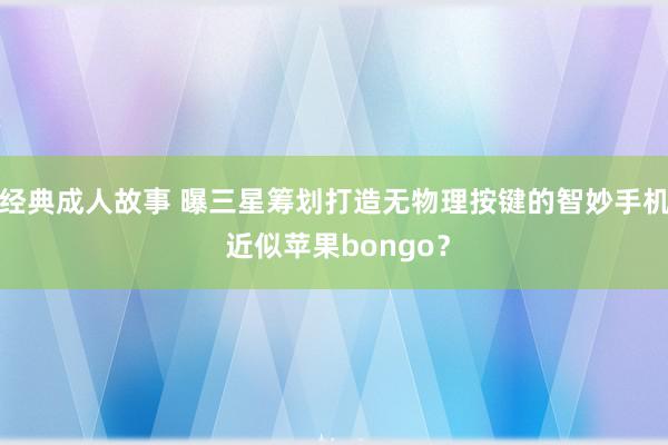 经典成人故事 曝三星筹划打造无物理按键的智妙手机 近似苹果bongo？