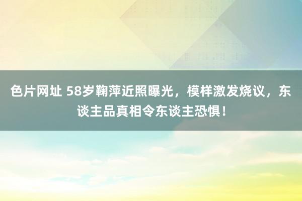 色片网址 58岁鞠萍近照曝光，模样激发烧议，东谈主品真相令东谈主恐惧！