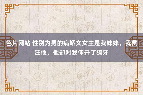 色片网站 性别为男的病娇文女主是我妹妹，我贯注他，他却对我伸开了獠牙