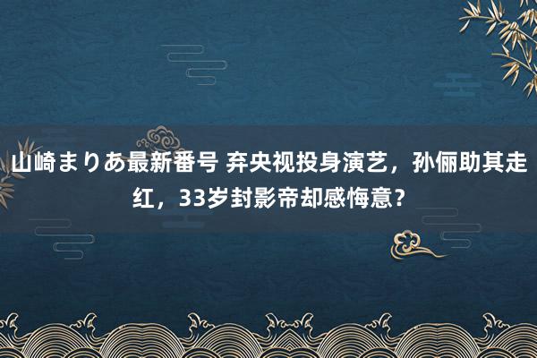 山崎まりあ最新番号 弃央视投身演艺，孙俪助其走红，33岁封影帝却感悔意？