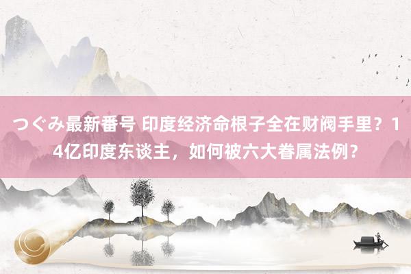 つぐみ最新番号 印度经济命根子全在财阀手里？14亿印度东谈主，如何被六大眷属法例？