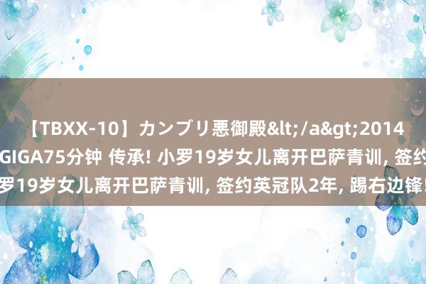 【TBXX-10】カンブリ悪御殿</a>2014-04-25GIGA&$GIGA75分钟 传承! 小罗19岁女儿离开巴萨青训, 签约英冠队2年, 踢右边锋!