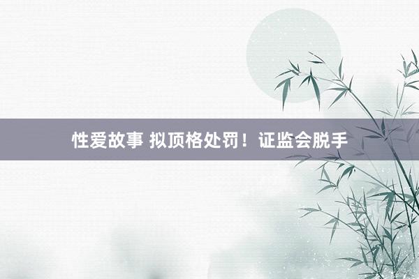 性爱故事 拟顶格处罚！证监会脱手