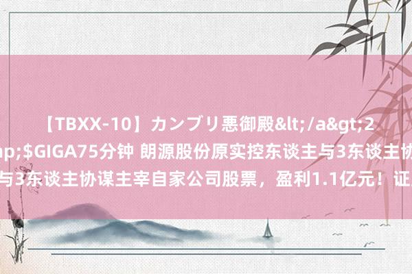 【TBXX-10】カンブリ悪御殿</a>2014-04-25GIGA&$GIGA75分钟 朗源股份原实控东谈主与3东谈主协谋主宰自家公司股票，盈利1.1亿元！证监会脱手：罚没2.2亿元