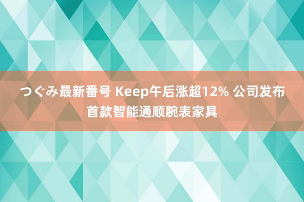 つぐみ最新番号 Keep午后涨超12% 公司发布首款智能通顺腕表家具