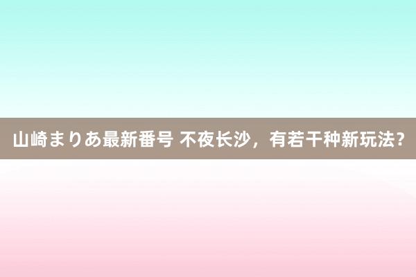 山崎まりあ最新番号 不夜长沙，有若干种新玩法？