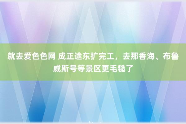 就去爱色色网 成正途东扩完工，去那香海、布鲁威斯号等景区更毛糙了