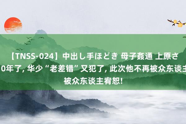 【TNSS-024】中出し手ほどき 母子姦通 上原さゆり 10年了, 华少“老差错”又犯了, 此次他不再被众东谈主宥恕!