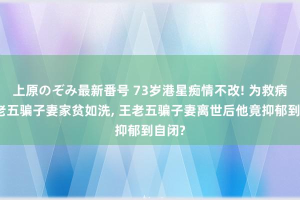 上原のぞみ最新番号 73岁港星痴情不改! 为救病重王老五骗子妻家贫如洗, 王老五骗子妻离世后他竟抑郁到自闭?