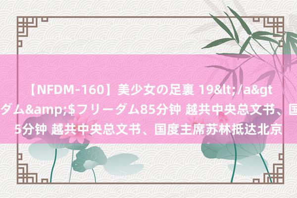 【NFDM-160】美少女の足裏 19</a>2010-01-05フリーダム&$フリーダム85分钟 越共中央总文书、国度主席苏林抵达北京