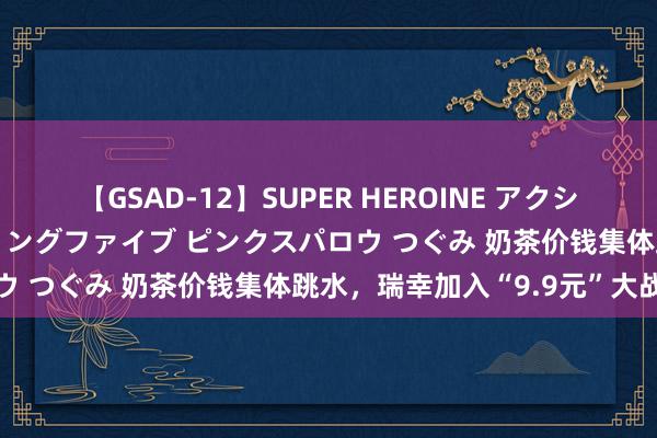 【GSAD-12】SUPER HEROINE アクションウォーズ 超翼戦隊ウィングファイブ ピンクスパロウ つぐみ 奶茶价钱集体跳水，瑞幸加入“9.9元”大战