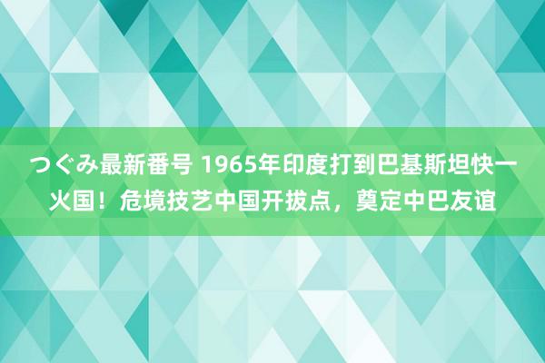 つぐみ最新番号 1965年印度打到巴基斯坦快一火国！危境技艺中国开拔点，奠定中巴友谊