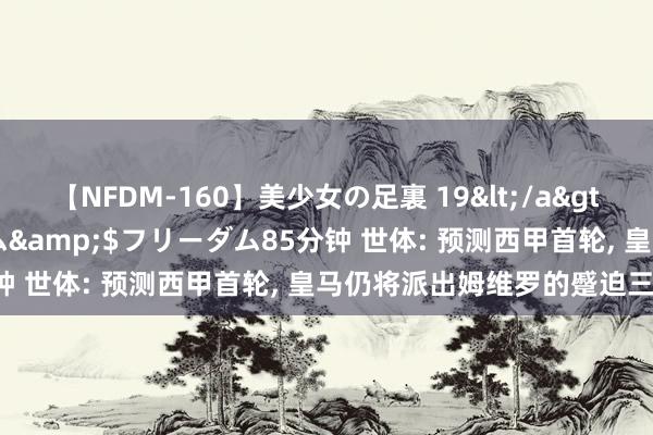 【NFDM-160】美少女の足裏 19</a>2010-01-05フリーダム&$フリーダム85分钟 世体: 预测西甲首轮, 皇马仍将派出姆维罗的蹙迫三叉戟