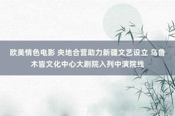 欧美情色电影 央地合营助力新疆文艺设立 乌鲁木皆文化中心大剧院入列中演院线