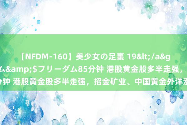 【NFDM-160】美少女の足裏 19</a>2010-01-05フリーダム&$フリーダム85分钟 港股黄金股多半走强，招金矿业、中国黄金外洋涨超6%