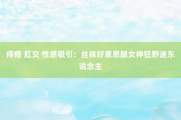 痔疮 肛交 性感吸引：丝袜好意思腿女神狂野迷东说念主