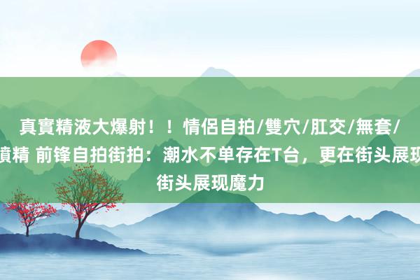 真實精液大爆射！！情侶自拍/雙穴/肛交/無套/大量噴精 前锋自拍街拍：潮水不单存在T台，更在街头展现魔力