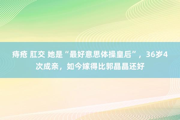 痔疮 肛交 她是“最好意思体操皇后”，36岁4次成亲，如今嫁得比郭晶晶还好