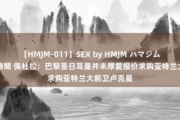 【HMJM-011】SEX by HMJM ハマジムベスト09 6時間 佩杜拉：巴黎圣日耳曼并未厚爱报价求购亚特兰大前卫卢克曼