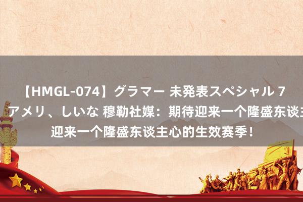 【HMGL-074】グラマー 未発表スペシャル 7 ゆず、MARIA、アメリ、しいな 穆勒社媒：期待迎来一个隆盛东谈主心的生效赛季！