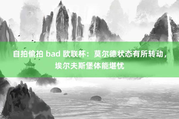 自拍偷拍 bad 欧联杯：莫尔德状态有所转动，埃尔夫斯堡体能堪忧