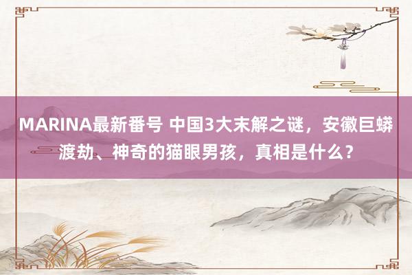 MARINA最新番号 中国3大末解之谜，安徽巨蟒渡劫、神奇的猫眼男孩，真相是什么？