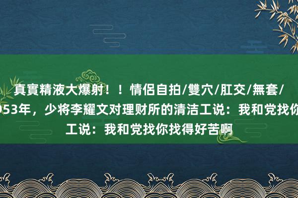 真實精液大爆射！！情侶自拍/雙穴/肛交/無套/大量噴精 1953年，少将李耀文对理财所的清洁工说：我和党找你找得好苦啊