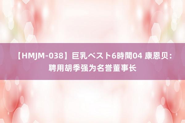 【HMJM-038】巨乳ベスト6時間04 康恩贝：聘用胡季强为名誉董事长